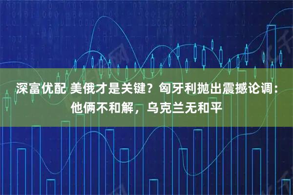 深富优配 美俄才是关键？匈牙利抛出震撼论调：他俩不和解，乌克兰无和平