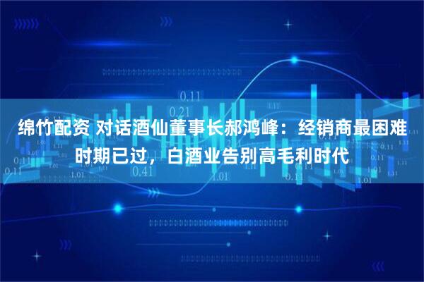 绵竹配资 对话酒仙董事长郝鸿峰：经销商最困难时期已过，白酒业告别高毛利时代