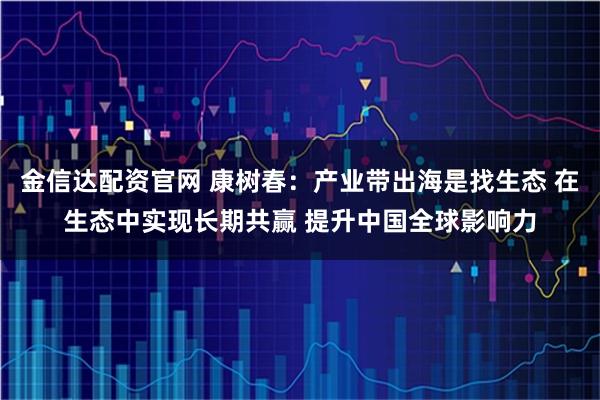 金信达配资官网 康树春:产业带出海是找生态 在生态中实现长期共赢 提升中国全球影响力
