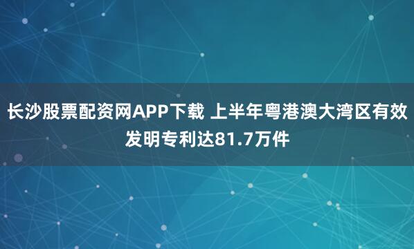 长沙股票配资网APP下载 上半年粤港澳大湾区有效发明专利达81.7万件