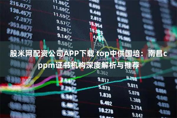 股米网配资公司APP下载 top中供国培：南昌cppm证书机构深度解析与推荐