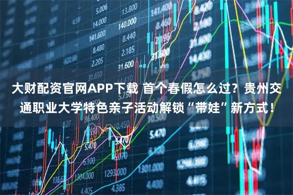 大财配资官网APP下载 首个春假怎么过？贵州交通职业大学特色亲子活动解锁“带娃”新方式！