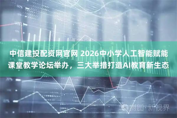 中信建投配资网官网 2026中小学人工智能赋能课堂教学论坛举办，三大举措打造AI教育新生态
