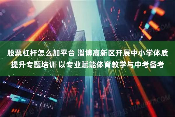 股票杠杆怎么加平台 淄博高新区开展中小学体质提升专题培训 以专业赋能体育教学与中考备考
