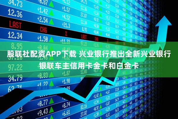 股联社配资APP下载 兴业银行推出全新兴业银行银联车主信用卡金卡和白金卡