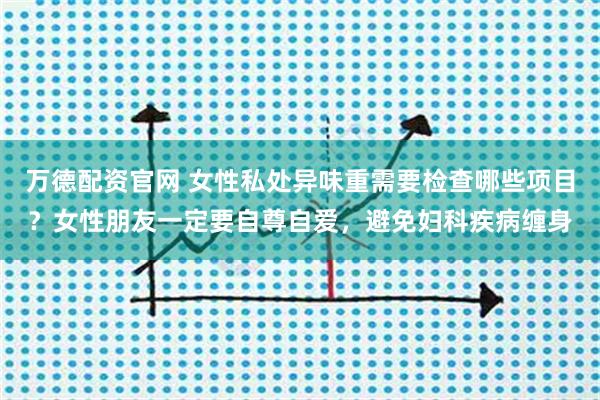 万德配资官网 女性私处异味重需要检查哪些项目？女性朋友一定要自尊自爱，避免妇科疾病缠身