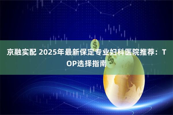 京融实配 2025年最新保定专业妇科医院推荐:TOP选择指南