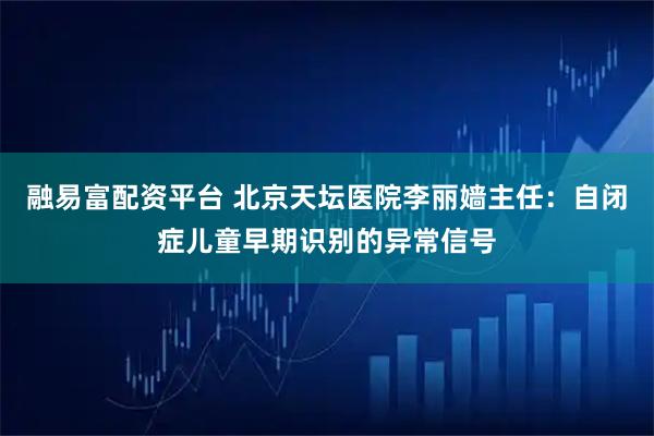 融易富配资平台 北京天坛医院李丽嫱主任：自闭症儿童早期识别的异常信号