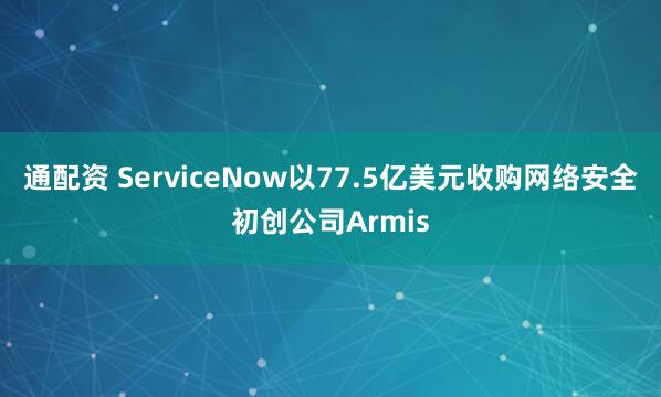 通配资 ServiceNow以77.5亿美元收购网络安全初创公司Armis