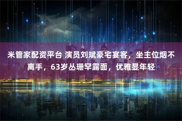 米管家配资平台 演员刘斌豪宅宴客，坐主位烟不离手，63岁丛珊罕露面，优雅显年轻