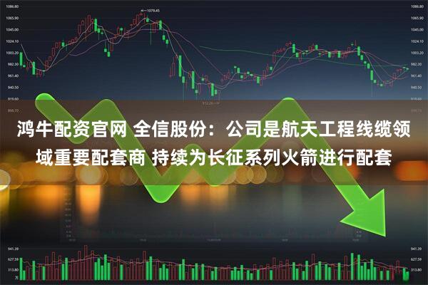 鸿牛配资官网 全信股份：公司是航天工程线缆领域重要配套商 持续为长征系列火箭进行配套