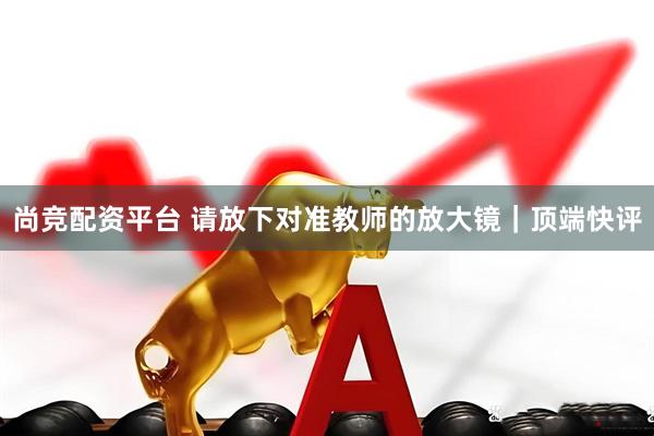 尚竞配资平台 请放下对准教师的放大镜｜顶端快评