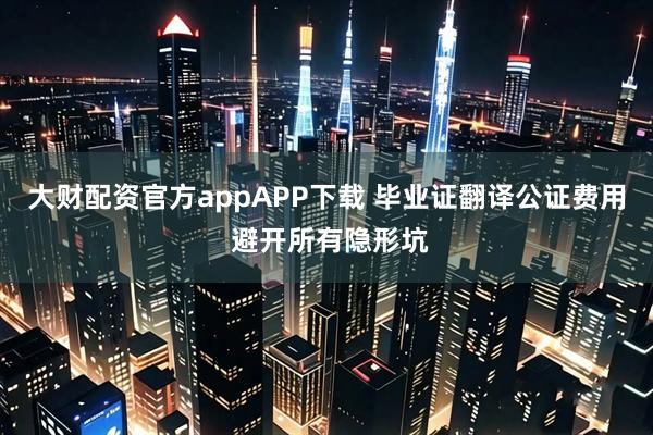 大财配资官方appAPP下载 毕业证翻译公证费用 避开所有隐形坑