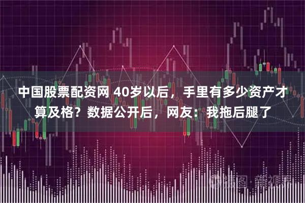 中国股票配资网 40岁以后，手里有多少资产才算及格？数据公开后，网友：我拖后腿了