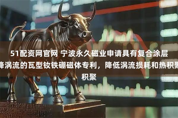 51配资网官网 宁波永久磁业申请具有复合涂层降涡流的瓦型钕铁硼磁体专利，降低涡流损耗和热积聚