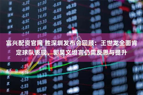 富兴配资官网 胜深圳发布会回顾：王世龙全面肯定球队表现，郭昊文坦言仍需反思与提升