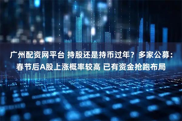 广州配资网平台 持股还是持币过年？多家公募：春节后A股上涨概率较高 已有资金抢跑布局