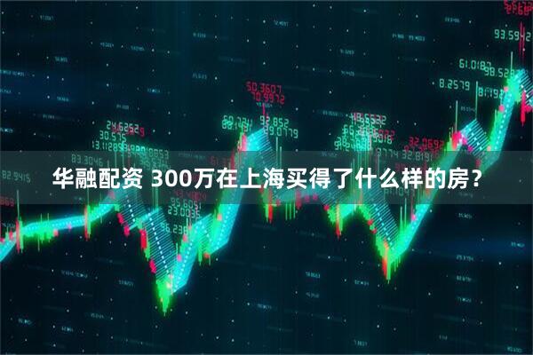 华融配资 300万在上海买得了什么样的房？