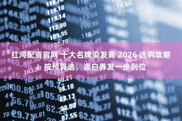 红河配资官网 十大名牌染发膏 2026 选购攻略！按预算选，遮白养发一步到位