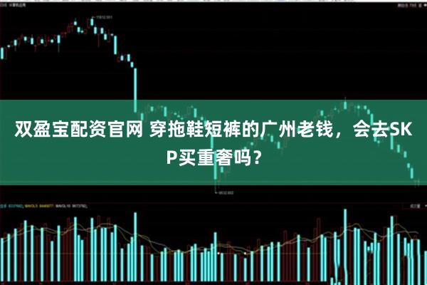 双盈宝配资官网 穿拖鞋短裤的广州老钱，会去SKP买重奢吗？