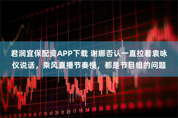 君润宜保配资APP下载 谢娜否认一直拉着袁咏仪说话，乘风直播节奏慢，都是节目组的问题