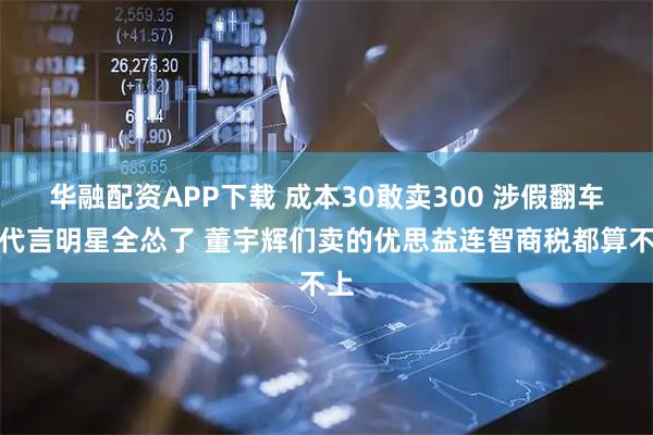 华融配资APP下载 成本30敢卖300 涉假翻车！代言明星全怂了 董宇辉们卖的优思益连智商税都算不上