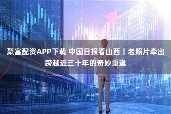 聚富配资APP下载 中国日报看山西｜老照片牵出跨越近三十年的奇妙重逢