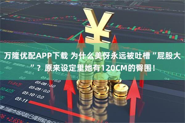 万隆优配APP下载 为什么美伢永远被吐槽“屁股大”?原来设定里她有120CM的臀围!