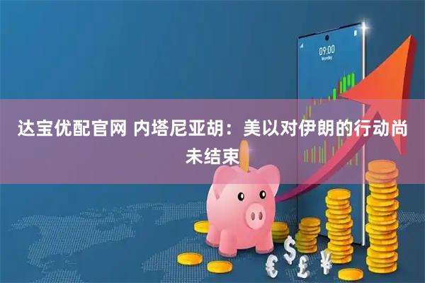 达宝优配官网 内塔尼亚胡：美以对伊朗的行动尚未结束