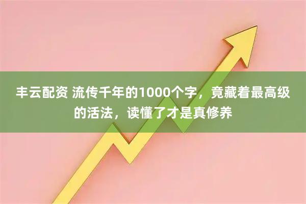 丰云配资 流传千年的1000个字，竟藏着最高级的活法，读懂了才是真修养