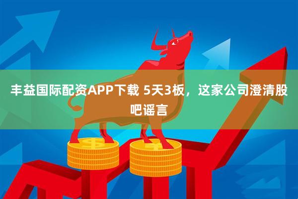 丰益国际配资APP下载 5天3板，这家公司澄清股吧谣言