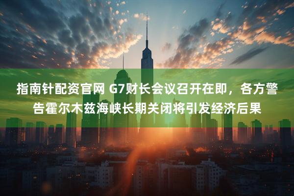 指南针配资官网 G7财长会议召开在即，各方警告霍尔木兹海峡长期关闭将引发经济后果