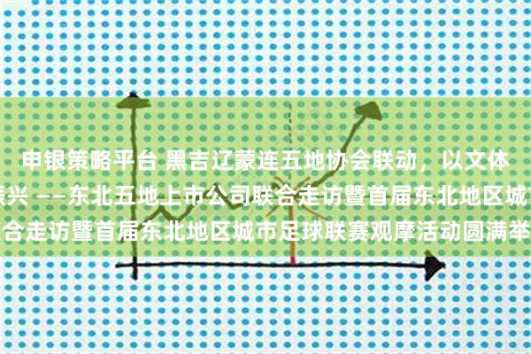 申银策略平台 黑吉辽蒙连五地协会联动，以文体旅融合助力东北全面振兴 ——东北五地上市公司联合走访暨首届东北地区城市足球联赛观摩活动圆满举行