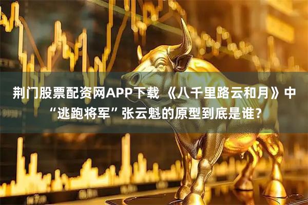 荆门股票配资网APP下载 《八千里路云和月》中“逃跑将军”张云魁的原型到底是谁？