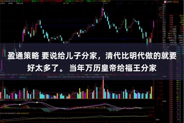 盈通策略 要说给儿子分家，清代比明代做的就要好太多了。 当年万历皇帝给福王分家