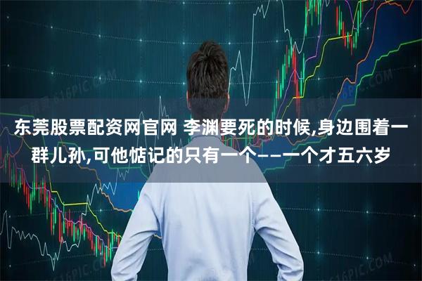 东莞股票配资网官网 李渊要死的时候,身边围着一群儿孙,可他惦记的只有一个——一个才五六岁